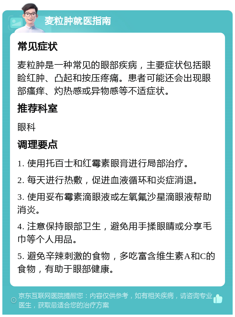 麦粒肿就医指南 常见症状 麦粒肿是一种常见的眼部疾病，主要症状包括眼睑红肿、凸起和按压疼痛。患者可能还会出现眼部瘙痒、灼热感或异物感等不适症状。 推荐科室 眼科 调理要点 1. 使用托百士和红霉素眼膏进行局部治疗。 2. 每天进行热敷，促进血液循环和炎症消退。 3. 使用妥布霉素滴眼液或左氧氟沙星滴眼液帮助消炎。 4. 注意保持眼部卫生，避免用手揉眼睛或分享毛巾等个人用品。 5. 避免辛辣刺激的食物，多吃富含维生素A和C的食物，有助于眼部健康。