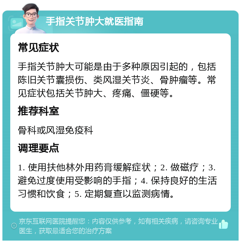 手指关节肿大就医指南 常见症状 手指关节肿大可能是由于多种原因引起的，包括陈旧关节囊损伤、类风湿关节炎、骨肿瘤等。常见症状包括关节肿大、疼痛、僵硬等。 推荐科室 骨科或风湿免疫科 调理要点 1. 使用扶他林外用药膏缓解症状；2. 做磁疗；3. 避免过度使用受影响的手指；4. 保持良好的生活习惯和饮食；5. 定期复查以监测病情。