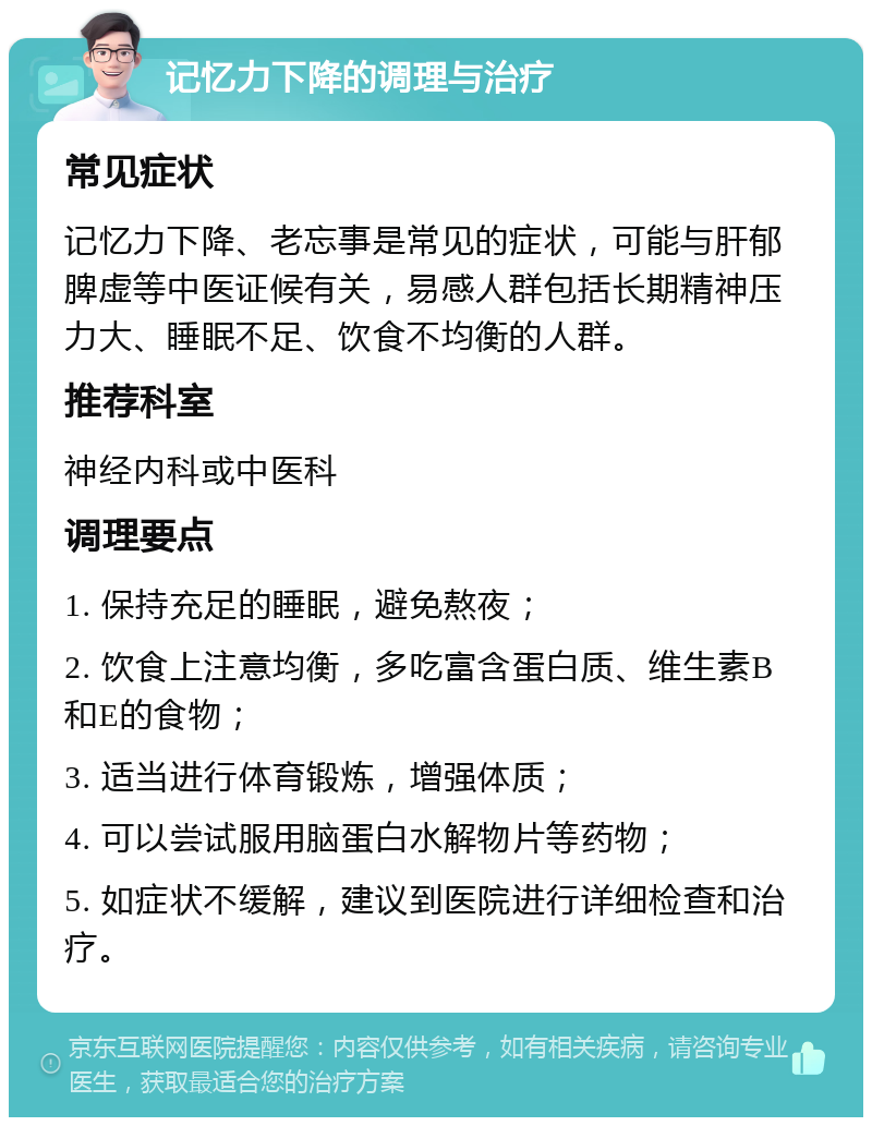 记忆力下降的调理与治疗 常见症状 记忆力下降、老忘事是常见的症状，可能与肝郁脾虚等中医证候有关，易感人群包括长期精神压力大、睡眠不足、饮食不均衡的人群。 推荐科室 神经内科或中医科 调理要点 1. 保持充足的睡眠，避免熬夜； 2. 饮食上注意均衡，多吃富含蛋白质、维生素B和E的食物； 3. 适当进行体育锻炼，增强体质； 4. 可以尝试服用脑蛋白水解物片等药物； 5. 如症状不缓解，建议到医院进行详细检查和治疗。