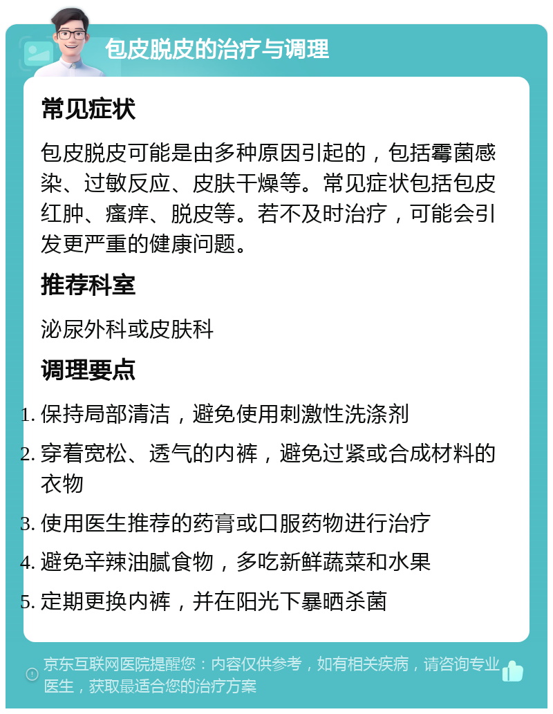 包皮脱皮的治疗与调理 常见症状 包皮脱皮可能是由多种原因引起的，包括霉菌感染、过敏反应、皮肤干燥等。常见症状包括包皮红肿、瘙痒、脱皮等。若不及时治疗，可能会引发更严重的健康问题。 推荐科室 泌尿外科或皮肤科 调理要点 保持局部清洁，避免使用刺激性洗涤剂 穿着宽松、透气的内裤，避免过紧或合成材料的衣物 使用医生推荐的药膏或口服药物进行治疗 避免辛辣油腻食物，多吃新鲜蔬菜和水果 定期更换内裤，并在阳光下暴晒杀菌