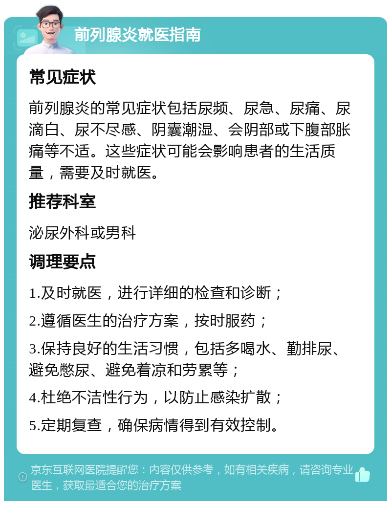 前列腺炎就医指南 常见症状 前列腺炎的常见症状包括尿频、尿急、尿痛、尿滴白、尿不尽感、阴囊潮湿、会阴部或下腹部胀痛等不适。这些症状可能会影响患者的生活质量，需要及时就医。 推荐科室 泌尿外科或男科 调理要点 1.及时就医，进行详细的检查和诊断； 2.遵循医生的治疗方案，按时服药； 3.保持良好的生活习惯，包括多喝水、勤排尿、避免憋尿、避免着凉和劳累等； 4.杜绝不洁性行为，以防止感染扩散； 5.定期复查，确保病情得到有效控制。