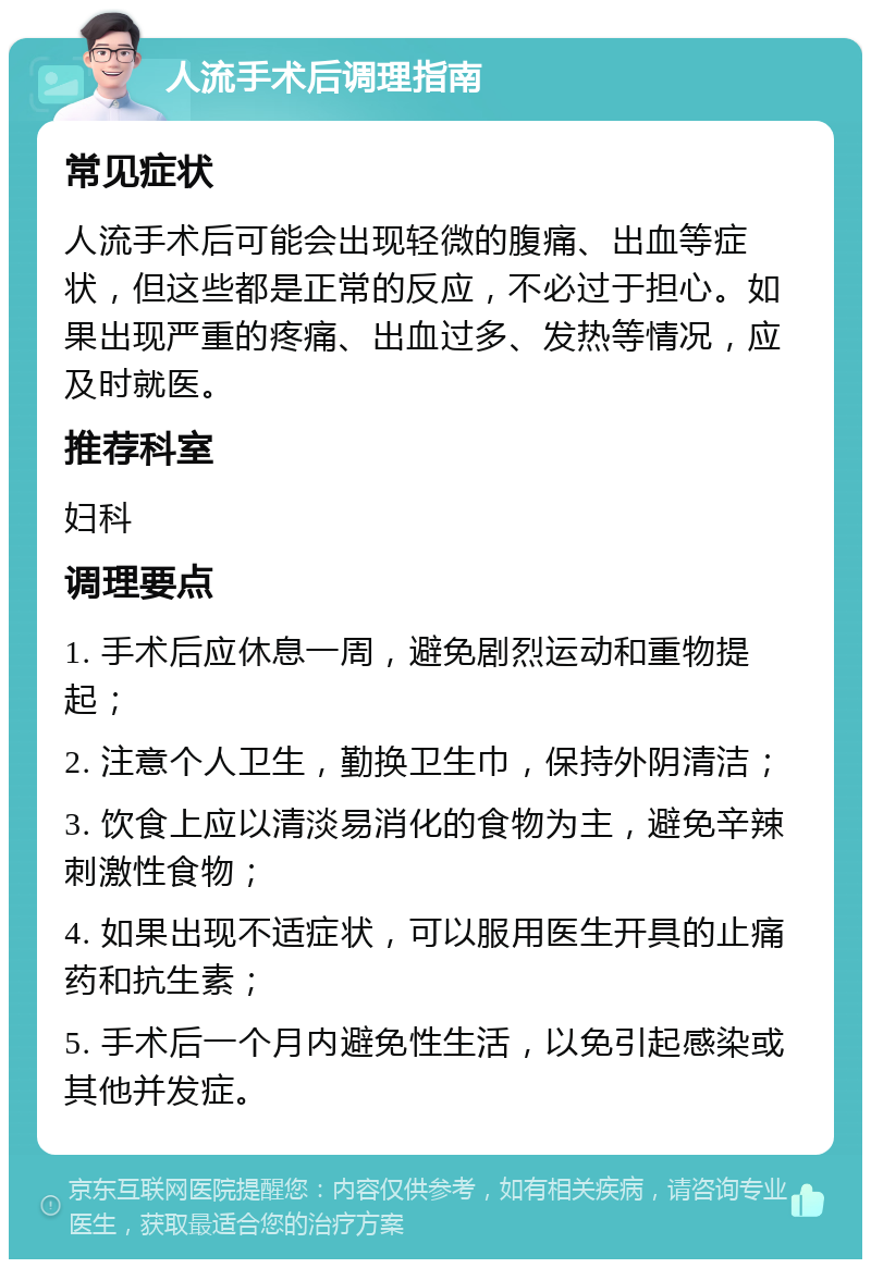 人流手术后调理指南 常见症状 人流手术后可能会出现轻微的腹痛、出血等症状，但这些都是正常的反应，不必过于担心。如果出现严重的疼痛、出血过多、发热等情况，应及时就医。 推荐科室 妇科 调理要点 1. 手术后应休息一周，避免剧烈运动和重物提起； 2. 注意个人卫生，勤换卫生巾，保持外阴清洁； 3. 饮食上应以清淡易消化的食物为主，避免辛辣刺激性食物； 4. 如果出现不适症状，可以服用医生开具的止痛药和抗生素； 5. 手术后一个月内避免性生活，以免引起感染或其他并发症。