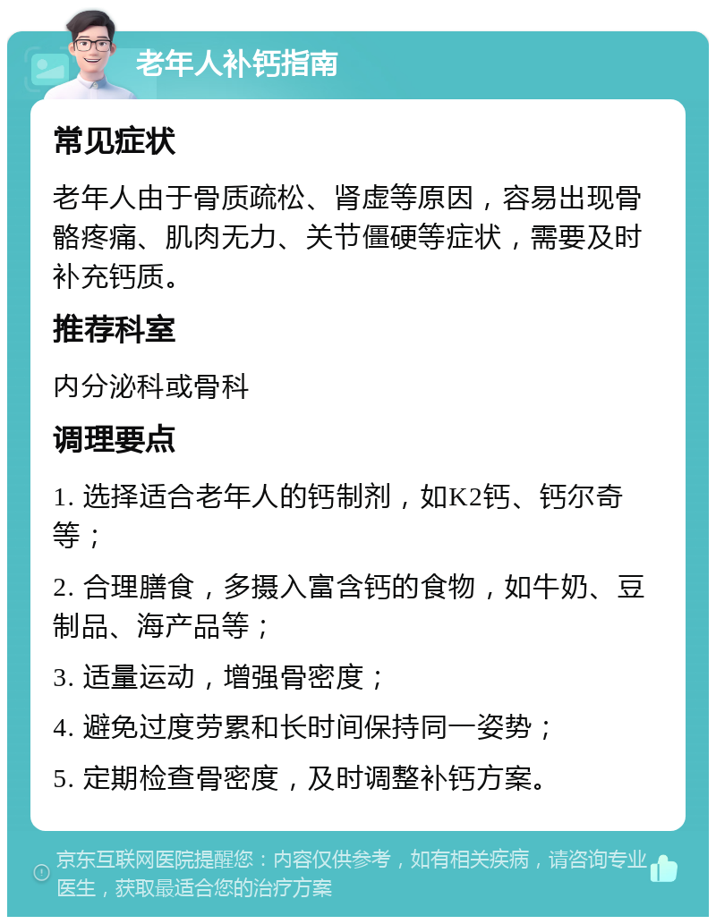 老年人补钙指南 常见症状 老年人由于骨质疏松、肾虚等原因，容易出现骨骼疼痛、肌肉无力、关节僵硬等症状，需要及时补充钙质。 推荐科室 内分泌科或骨科 调理要点 1. 选择适合老年人的钙制剂，如K2钙、钙尔奇等； 2. 合理膳食，多摄入富含钙的食物，如牛奶、豆制品、海产品等； 3. 适量运动，增强骨密度； 4. 避免过度劳累和长时间保持同一姿势； 5. 定期检查骨密度，及时调整补钙方案。