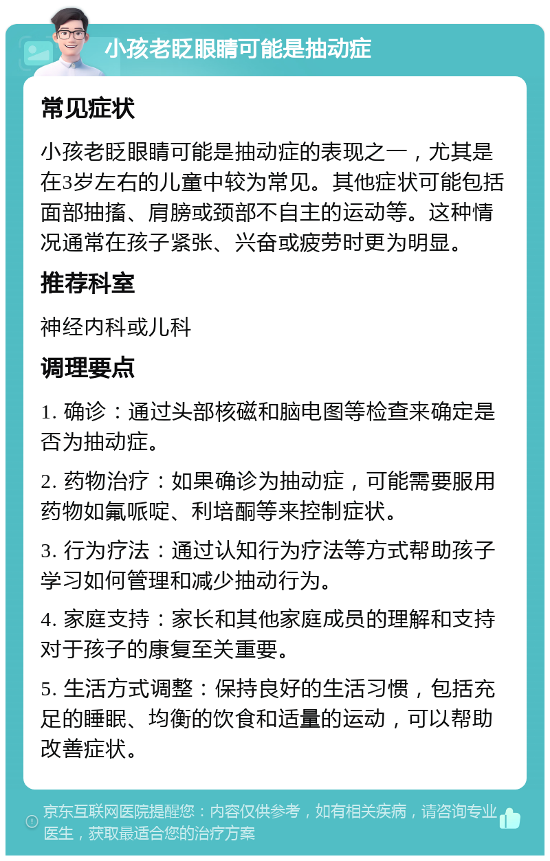 小孩老眨眼睛可能是抽动症 常见症状 小孩老眨眼睛可能是抽动症的表现之一，尤其是在3岁左右的儿童中较为常见。其他症状可能包括面部抽搐、肩膀或颈部不自主的运动等。这种情况通常在孩子紧张、兴奋或疲劳时更为明显。 推荐科室 神经内科或儿科 调理要点 1. 确诊：通过头部核磁和脑电图等检查来确定是否为抽动症。 2. 药物治疗：如果确诊为抽动症，可能需要服用药物如氟哌啶、利培酮等来控制症状。 3. 行为疗法：通过认知行为疗法等方式帮助孩子学习如何管理和减少抽动行为。 4. 家庭支持：家长和其他家庭成员的理解和支持对于孩子的康复至关重要。 5. 生活方式调整：保持良好的生活习惯，包括充足的睡眠、均衡的饮食和适量的运动，可以帮助改善症状。