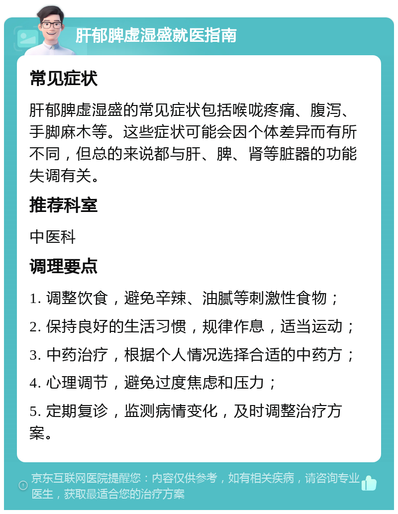 肝郁脾虚湿盛就医指南 常见症状 肝郁脾虚湿盛的常见症状包括喉咙疼痛、腹泻、手脚麻木等。这些症状可能会因个体差异而有所不同，但总的来说都与肝、脾、肾等脏器的功能失调有关。 推荐科室 中医科 调理要点 1. 调整饮食，避免辛辣、油腻等刺激性食物； 2. 保持良好的生活习惯，规律作息，适当运动； 3. 中药治疗，根据个人情况选择合适的中药方； 4. 心理调节，避免过度焦虑和压力； 5. 定期复诊，监测病情变化，及时调整治疗方案。