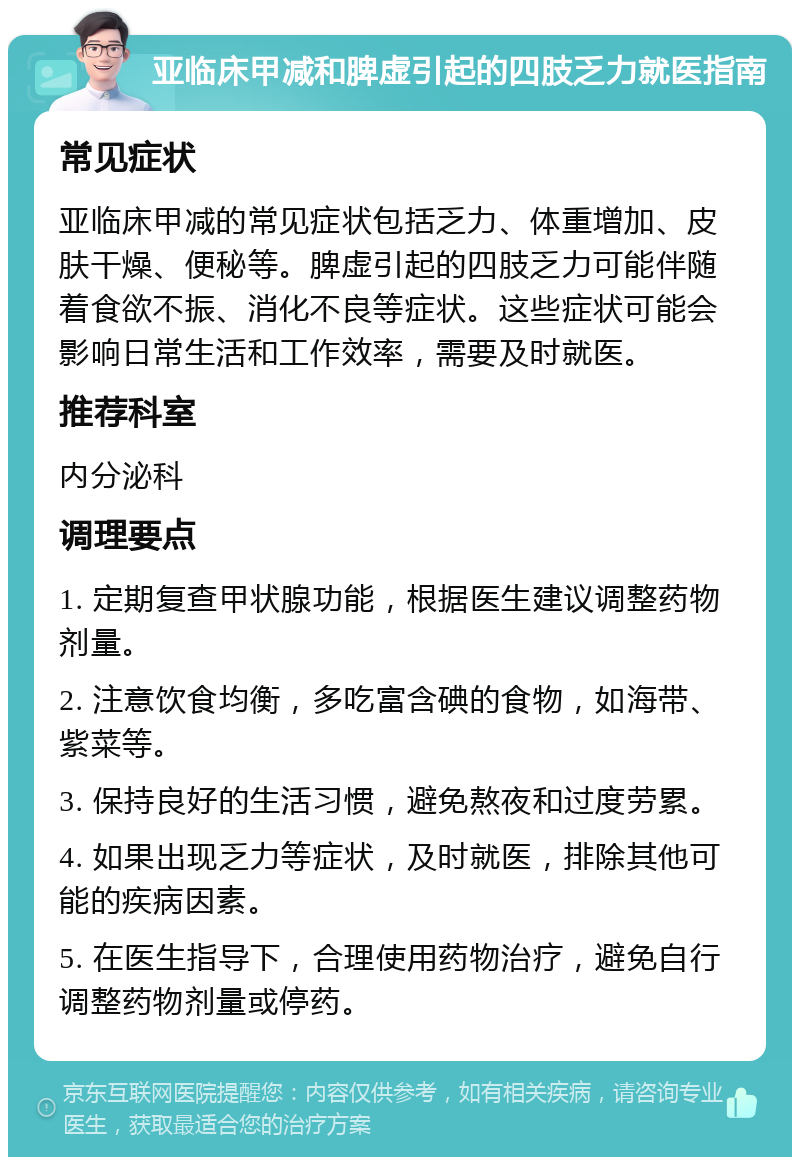 亚临床甲减和脾虚引起的四肢乏力就医指南 常见症状 亚临床甲减的常见症状包括乏力、体重增加、皮肤干燥、便秘等。脾虚引起的四肢乏力可能伴随着食欲不振、消化不良等症状。这些症状可能会影响日常生活和工作效率，需要及时就医。 推荐科室 内分泌科 调理要点 1. 定期复查甲状腺功能，根据医生建议调整药物剂量。 2. 注意饮食均衡，多吃富含碘的食物，如海带、紫菜等。 3. 保持良好的生活习惯，避免熬夜和过度劳累。 4. 如果出现乏力等症状，及时就医，排除其他可能的疾病因素。 5. 在医生指导下，合理使用药物治疗，避免自行调整药物剂量或停药。