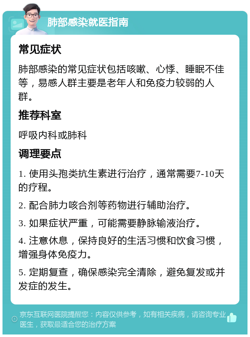 肺部感染就医指南 常见症状 肺部感染的常见症状包括咳嗽、心悸、睡眠不佳等，易感人群主要是老年人和免疫力较弱的人群。 推荐科室 呼吸内科或肺科 调理要点 1. 使用头孢类抗生素进行治疗，通常需要7-10天的疗程。 2. 配合肺力咳合剂等药物进行辅助治疗。 3. 如果症状严重，可能需要静脉输液治疗。 4. 注意休息，保持良好的生活习惯和饮食习惯，增强身体免疫力。 5. 定期复查，确保感染完全清除，避免复发或并发症的发生。