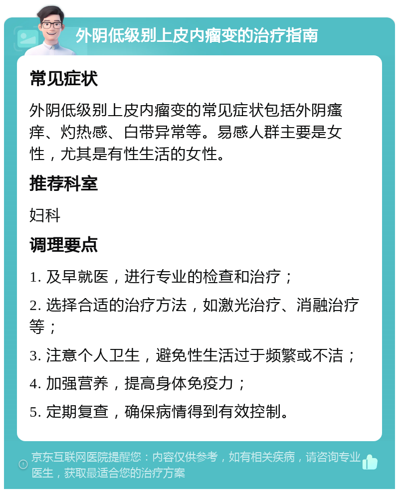 外阴低级别上皮内瘤变的治疗指南 常见症状 外阴低级别上皮内瘤变的常见症状包括外阴瘙痒、灼热感、白带异常等。易感人群主要是女性，尤其是有性生活的女性。 推荐科室 妇科 调理要点 1. 及早就医，进行专业的检查和治疗； 2. 选择合适的治疗方法，如激光治疗、消融治疗等； 3. 注意个人卫生，避免性生活过于频繁或不洁； 4. 加强营养，提高身体免疫力； 5. 定期复查，确保病情得到有效控制。