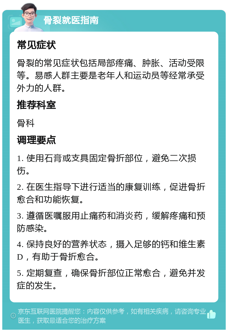 骨裂就医指南 常见症状 骨裂的常见症状包括局部疼痛、肿胀、活动受限等。易感人群主要是老年人和运动员等经常承受外力的人群。 推荐科室 骨科 调理要点 1. 使用石膏或支具固定骨折部位，避免二次损伤。 2. 在医生指导下进行适当的康复训练，促进骨折愈合和功能恢复。 3. 遵循医嘱服用止痛药和消炎药，缓解疼痛和预防感染。 4. 保持良好的营养状态，摄入足够的钙和维生素D，有助于骨折愈合。 5. 定期复查，确保骨折部位正常愈合，避免并发症的发生。