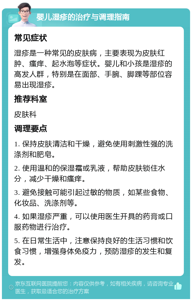 婴儿湿疹的治疗与调理指南 常见症状 湿疹是一种常见的皮肤病，主要表现为皮肤红肿、瘙痒、起水泡等症状。婴儿和小孩是湿疹的高发人群，特别是在面部、手腕、脚踝等部位容易出现湿疹。 推荐科室 皮肤科 调理要点 1. 保持皮肤清洁和干燥，避免使用刺激性强的洗涤剂和肥皂。 2. 使用温和的保湿霜或乳液，帮助皮肤锁住水分，减少干燥和瘙痒。 3. 避免接触可能引起过敏的物质，如某些食物、化妆品、洗涤剂等。 4. 如果湿疹严重，可以使用医生开具的药膏或口服药物进行治疗。 5. 在日常生活中，注意保持良好的生活习惯和饮食习惯，增强身体免疫力，预防湿疹的发生和复发。