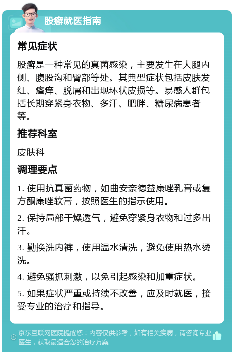 股癣就医指南 常见症状 股癣是一种常见的真菌感染，主要发生在大腿内侧、腹股沟和臀部等处。其典型症状包括皮肤发红、瘙痒、脱屑和出现环状皮损等。易感人群包括长期穿紧身衣物、多汗、肥胖、糖尿病患者等。 推荐科室 皮肤科 调理要点 1. 使用抗真菌药物，如曲安奈德益康唑乳膏或复方酮康唑软膏，按照医生的指示使用。 2. 保持局部干燥透气，避免穿紧身衣物和过多出汗。 3. 勤换洗内裤，使用温水清洗，避免使用热水烫洗。 4. 避免骚抓刺激，以免引起感染和加重症状。 5. 如果症状严重或持续不改善，应及时就医，接受专业的治疗和指导。