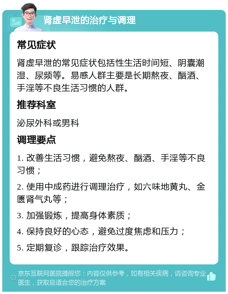 肾虚早泄的治疗与调理 常见症状 肾虚早泄的常见症状包括性生活时间短、阴囊潮湿、尿频等。易感人群主要是长期熬夜、酗酒、手淫等不良生活习惯的人群。 推荐科室 泌尿外科或男科 调理要点 1. 改善生活习惯，避免熬夜、酗酒、手淫等不良习惯； 2. 使用中成药进行调理治疗，如六味地黄丸、金匮肾气丸等； 3. 加强锻炼，提高身体素质； 4. 保持良好的心态，避免过度焦虑和压力； 5. 定期复诊，跟踪治疗效果。