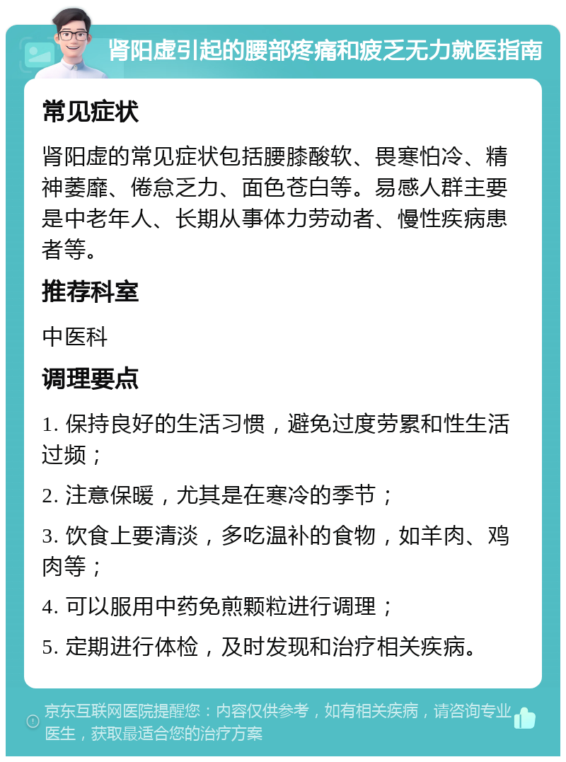 肾阳虚引起的腰部疼痛和疲乏无力就医指南 常见症状 肾阳虚的常见症状包括腰膝酸软、畏寒怕冷、精神萎靡、倦怠乏力、面色苍白等。易感人群主要是中老年人、长期从事体力劳动者、慢性疾病患者等。 推荐科室 中医科 调理要点 1. 保持良好的生活习惯，避免过度劳累和性生活过频； 2. 注意保暖，尤其是在寒冷的季节； 3. 饮食上要清淡，多吃温补的食物，如羊肉、鸡肉等； 4. 可以服用中药免煎颗粒进行调理； 5. 定期进行体检，及时发现和治疗相关疾病。