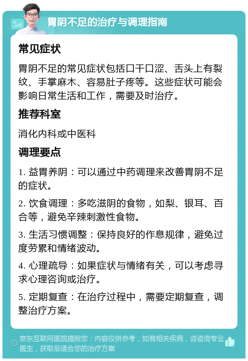 胃阴不足的治疗与调理指南 常见症状 胃阴不足的常见症状包括口干口涩、舌头上有裂纹、手掌麻木、容易肚子疼等。这些症状可能会影响日常生活和工作，需要及时治疗。 推荐科室 消化内科或中医科 调理要点 1. 益胃养阴：可以通过中药调理来改善胃阴不足的症状。 2. 饮食调理：多吃滋阴的食物，如梨、银耳、百合等，避免辛辣刺激性食物。 3. 生活习惯调整：保持良好的作息规律，避免过度劳累和情绪波动。 4. 心理疏导：如果症状与情绪有关，可以考虑寻求心理咨询或治疗。 5. 定期复查：在治疗过程中，需要定期复查，调整治疗方案。