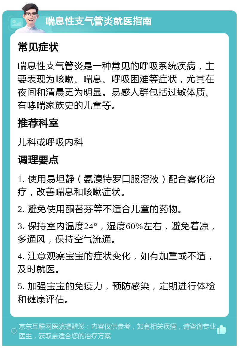 喘息性支气管炎就医指南 常见症状 喘息性支气管炎是一种常见的呼吸系统疾病，主要表现为咳嗽、喘息、呼吸困难等症状，尤其在夜间和清晨更为明显。易感人群包括过敏体质、有哮喘家族史的儿童等。 推荐科室 儿科或呼吸内科 调理要点 1. 使用易坦静（氨溴特罗口服溶液）配合雾化治疗，改善喘息和咳嗽症状。 2. 避免使用酮替芬等不适合儿童的药物。 3. 保持室内温度24°，湿度60%左右，避免着凉，多通风，保持空气流通。 4. 注意观察宝宝的症状变化，如有加重或不适，及时就医。 5. 加强宝宝的免疫力，预防感染，定期进行体检和健康评估。