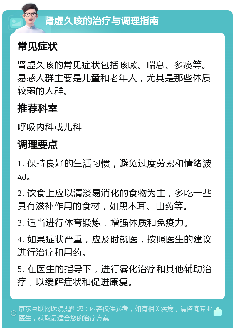 肾虚久咳的治疗与调理指南 常见症状 肾虚久咳的常见症状包括咳嗽、喘息、多痰等。易感人群主要是儿童和老年人，尤其是那些体质较弱的人群。 推荐科室 呼吸内科或儿科 调理要点 1. 保持良好的生活习惯，避免过度劳累和情绪波动。 2. 饮食上应以清淡易消化的食物为主，多吃一些具有滋补作用的食材，如黑木耳、山药等。 3. 适当进行体育锻炼，增强体质和免疫力。 4. 如果症状严重，应及时就医，按照医生的建议进行治疗和用药。 5. 在医生的指导下，进行雾化治疗和其他辅助治疗，以缓解症状和促进康复。