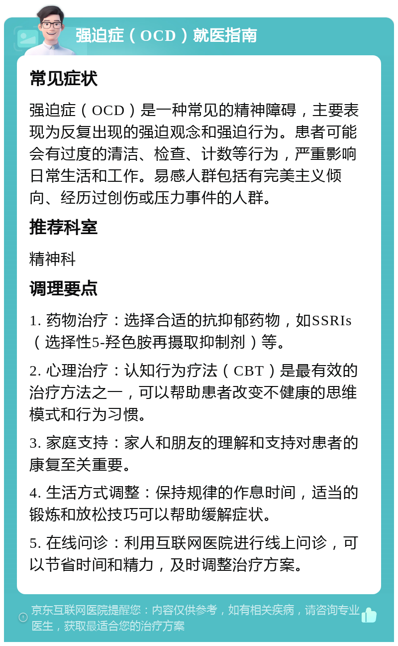 强迫症（OCD）就医指南 常见症状 强迫症（OCD）是一种常见的精神障碍，主要表现为反复出现的强迫观念和强迫行为。患者可能会有过度的清洁、检查、计数等行为，严重影响日常生活和工作。易感人群包括有完美主义倾向、经历过创伤或压力事件的人群。 推荐科室 精神科 调理要点 1. 药物治疗：选择合适的抗抑郁药物，如SSRIs（选择性5-羟色胺再摄取抑制剂）等。 2. 心理治疗：认知行为疗法（CBT）是最有效的治疗方法之一，可以帮助患者改变不健康的思维模式和行为习惯。 3. 家庭支持：家人和朋友的理解和支持对患者的康复至关重要。 4. 生活方式调整：保持规律的作息时间，适当的锻炼和放松技巧可以帮助缓解症状。 5. 在线问诊：利用互联网医院进行线上问诊，可以节省时间和精力，及时调整治疗方案。