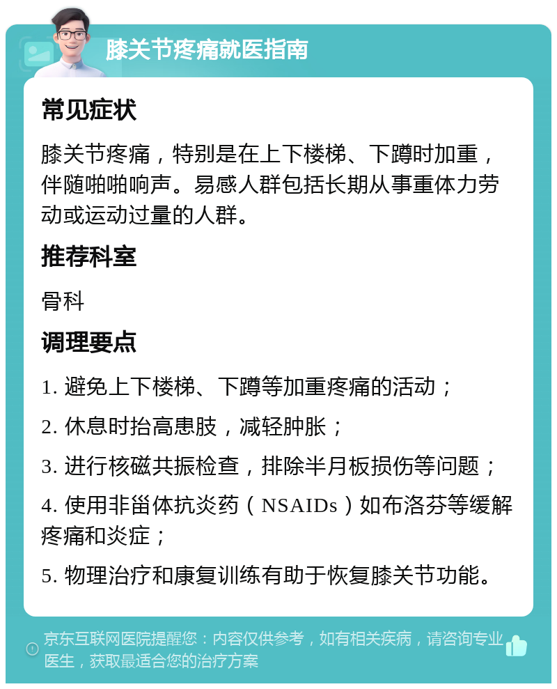 膝关节疼痛就医指南 常见症状 膝关节疼痛，特别是在上下楼梯、下蹲时加重，伴随啪啪响声。易感人群包括长期从事重体力劳动或运动过量的人群。 推荐科室 骨科 调理要点 1. 避免上下楼梯、下蹲等加重疼痛的活动； 2. 休息时抬高患肢，减轻肿胀； 3. 进行核磁共振检查，排除半月板损伤等问题； 4. 使用非甾体抗炎药（NSAIDs）如布洛芬等缓解疼痛和炎症； 5. 物理治疗和康复训练有助于恢复膝关节功能。