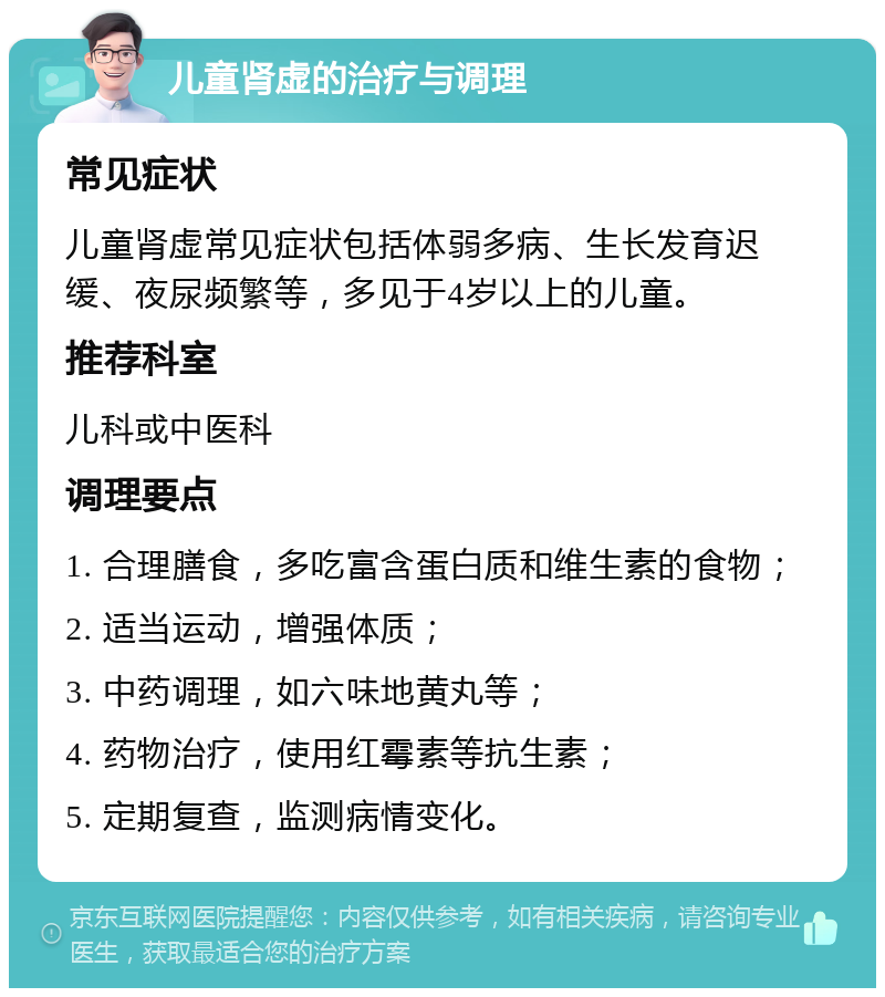 儿童肾虚的治疗与调理 常见症状 儿童肾虚常见症状包括体弱多病、生长发育迟缓、夜尿频繁等，多见于4岁以上的儿童。 推荐科室 儿科或中医科 调理要点 1. 合理膳食，多吃富含蛋白质和维生素的食物； 2. 适当运动，增强体质； 3. 中药调理，如六味地黄丸等； 4. 药物治疗，使用红霉素等抗生素； 5. 定期复查，监测病情变化。