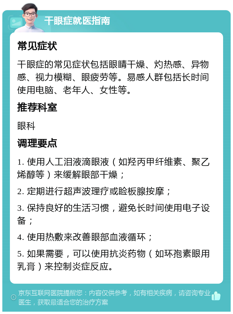 干眼症就医指南 常见症状 干眼症的常见症状包括眼睛干燥、灼热感、异物感、视力模糊、眼疲劳等。易感人群包括长时间使用电脑、老年人、女性等。 推荐科室 眼科 调理要点 1. 使用人工泪液滴眼液（如羟丙甲纤维素、聚乙烯醇等）来缓解眼部干燥； 2. 定期进行超声波理疗或睑板腺按摩； 3. 保持良好的生活习惯，避免长时间使用电子设备； 4. 使用热敷来改善眼部血液循环； 5. 如果需要，可以使用抗炎药物（如环孢素眼用乳膏）来控制炎症反应。