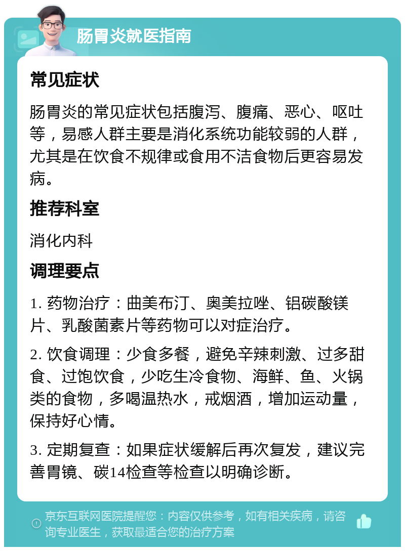 肠胃炎就医指南 常见症状 肠胃炎的常见症状包括腹泻、腹痛、恶心、呕吐等，易感人群主要是消化系统功能较弱的人群，尤其是在饮食不规律或食用不洁食物后更容易发病。 推荐科室 消化内科 调理要点 1. 药物治疗：曲美布汀、奥美拉唑、铝碳酸镁片、乳酸菌素片等药物可以对症治疗。 2. 饮食调理：少食多餐，避免辛辣刺激、过多甜食、过饱饮食，少吃生冷食物、海鲜、鱼、火锅类的食物，多喝温热水，戒烟酒，增加运动量，保持好心情。 3. 定期复查：如果症状缓解后再次复发，建议完善胃镜、碳14检查等检查以明确诊断。