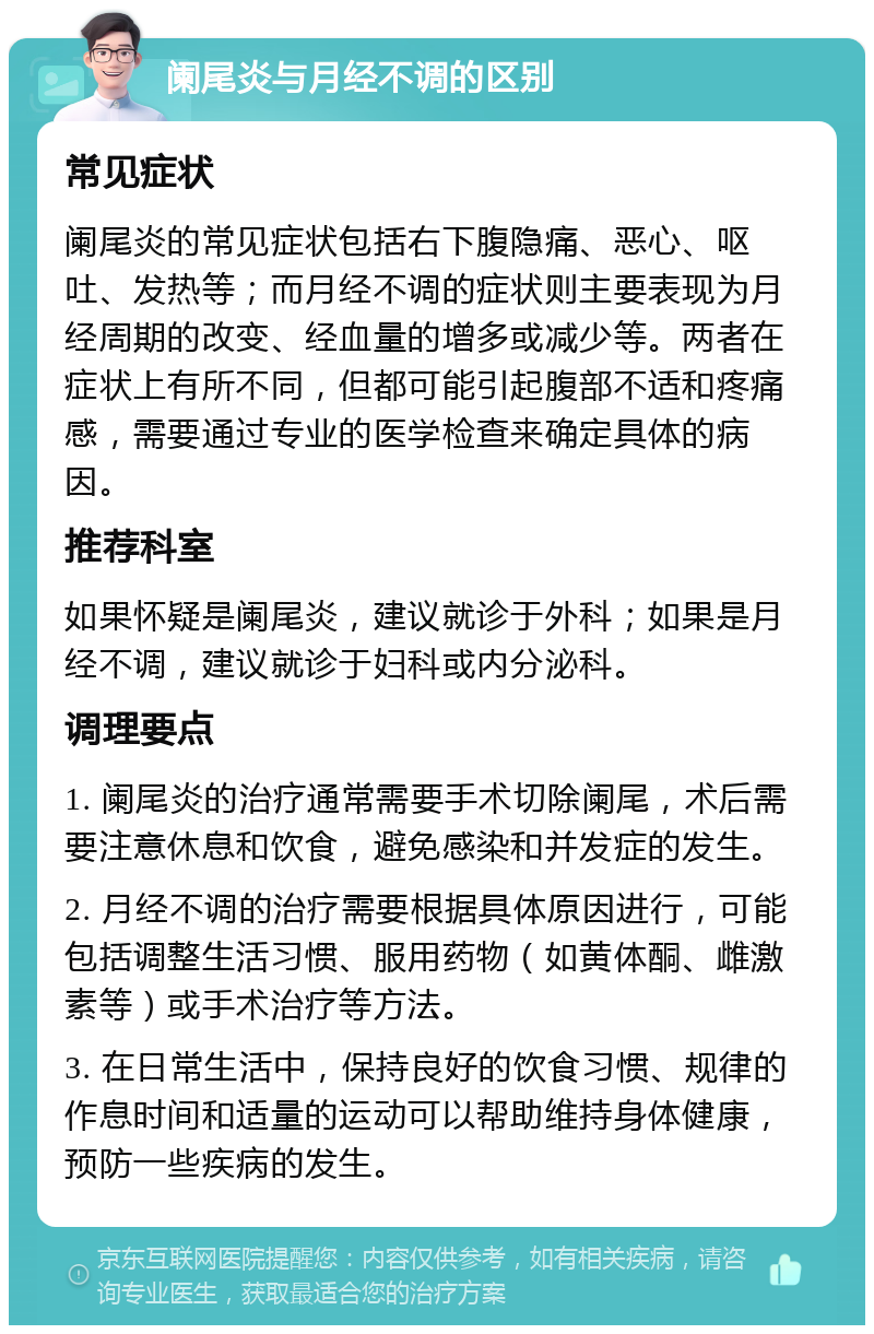 阑尾炎与月经不调的区别 常见症状 阑尾炎的常见症状包括右下腹隐痛、恶心、呕吐、发热等；而月经不调的症状则主要表现为月经周期的改变、经血量的增多或减少等。两者在症状上有所不同，但都可能引起腹部不适和疼痛感，需要通过专业的医学检查来确定具体的病因。 推荐科室 如果怀疑是阑尾炎，建议就诊于外科；如果是月经不调，建议就诊于妇科或内分泌科。 调理要点 1. 阑尾炎的治疗通常需要手术切除阑尾，术后需要注意休息和饮食，避免感染和并发症的发生。 2. 月经不调的治疗需要根据具体原因进行，可能包括调整生活习惯、服用药物（如黄体酮、雌激素等）或手术治疗等方法。 3. 在日常生活中，保持良好的饮食习惯、规律的作息时间和适量的运动可以帮助维持身体健康，预防一些疾病的发生。