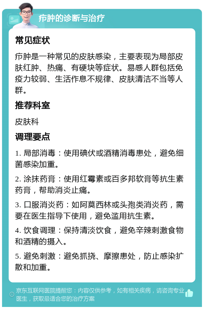 疖肿的诊断与治疗 常见症状 疖肿是一种常见的皮肤感染，主要表现为局部皮肤红肿、热痛、有硬块等症状。易感人群包括免疫力较弱、生活作息不规律、皮肤清洁不当等人群。 推荐科室 皮肤科 调理要点 1. 局部消毒：使用碘伏或酒精消毒患处，避免细菌感染加重。 2. 涂抹药膏：使用红霉素或百多邦软膏等抗生素药膏，帮助消炎止痛。 3. 口服消炎药：如阿莫西林或头孢类消炎药，需要在医生指导下使用，避免滥用抗生素。 4. 饮食调理：保持清淡饮食，避免辛辣刺激食物和酒精的摄入。 5. 避免刺激：避免抓挠、摩擦患处，防止感染扩散和加重。