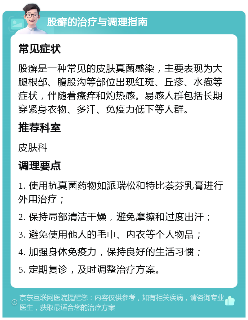 股癣的治疗与调理指南 常见症状 股癣是一种常见的皮肤真菌感染，主要表现为大腿根部、腹股沟等部位出现红斑、丘疹、水疱等症状，伴随着瘙痒和灼热感。易感人群包括长期穿紧身衣物、多汗、免疫力低下等人群。 推荐科室 皮肤科 调理要点 1. 使用抗真菌药物如派瑞松和特比萘芬乳膏进行外用治疗； 2. 保持局部清洁干燥，避免摩擦和过度出汗； 3. 避免使用他人的毛巾、内衣等个人物品； 4. 加强身体免疫力，保持良好的生活习惯； 5. 定期复诊，及时调整治疗方案。