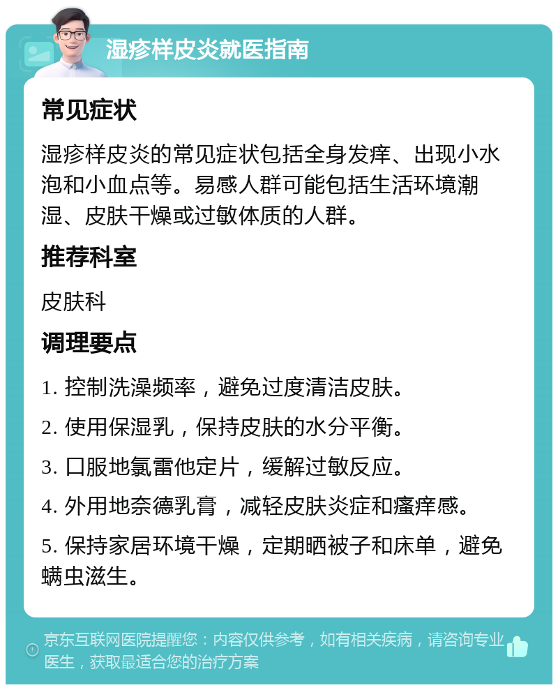 湿疹样皮炎就医指南 常见症状 湿疹样皮炎的常见症状包括全身发痒、出现小水泡和小血点等。易感人群可能包括生活环境潮湿、皮肤干燥或过敏体质的人群。 推荐科室 皮肤科 调理要点 1. 控制洗澡频率，避免过度清洁皮肤。 2. 使用保湿乳，保持皮肤的水分平衡。 3. 口服地氯雷他定片，缓解过敏反应。 4. 外用地奈德乳膏，减轻皮肤炎症和瘙痒感。 5. 保持家居环境干燥，定期晒被子和床单，避免螨虫滋生。