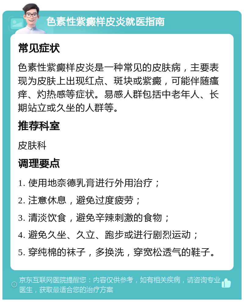 色素性紫癜样皮炎就医指南 常见症状 色素性紫癜样皮炎是一种常见的皮肤病，主要表现为皮肤上出现红点、斑块或紫癜，可能伴随瘙痒、灼热感等症状。易感人群包括中老年人、长期站立或久坐的人群等。 推荐科室 皮肤科 调理要点 1. 使用地奈德乳膏进行外用治疗； 2. 注意休息，避免过度疲劳； 3. 清淡饮食，避免辛辣刺激的食物； 4. 避免久坐、久立、跑步或进行剧烈运动； 5. 穿纯棉的袜子，多换洗，穿宽松透气的鞋子。