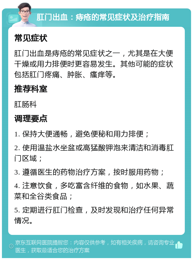 肛门出血：痔疮的常见症状及治疗指南 常见症状 肛门出血是痔疮的常见症状之一，尤其是在大便干燥或用力排便时更容易发生。其他可能的症状包括肛门疼痛、肿胀、瘙痒等。 推荐科室 肛肠科 调理要点 1. 保持大便通畅，避免便秘和用力排便； 2. 使用温盐水坐盆或高猛酸钾泡来清洁和消毒肛门区域； 3. 遵循医生的药物治疗方案，按时服用药物； 4. 注意饮食，多吃富含纤维的食物，如水果、蔬菜和全谷类食品； 5. 定期进行肛门检查，及时发现和治疗任何异常情况。