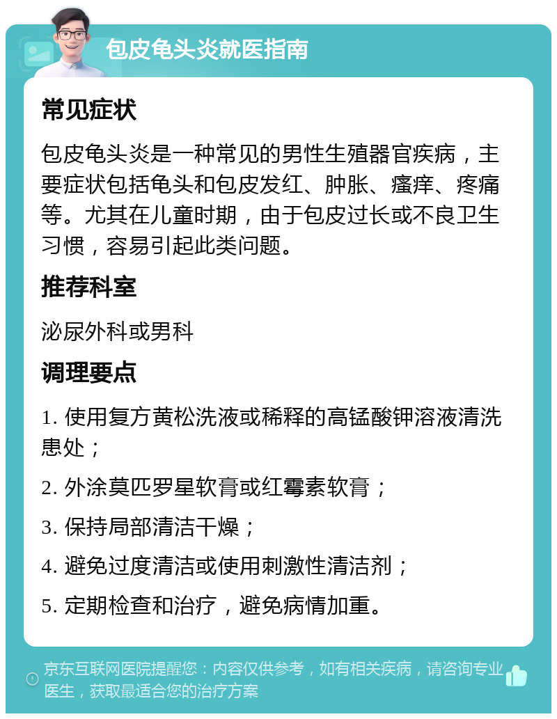 包皮龟头炎就医指南 常见症状 包皮龟头炎是一种常见的男性生殖器官疾病，主要症状包括龟头和包皮发红、肿胀、瘙痒、疼痛等。尤其在儿童时期，由于包皮过长或不良卫生习惯，容易引起此类问题。 推荐科室 泌尿外科或男科 调理要点 1. 使用复方黄松洗液或稀释的高锰酸钾溶液清洗患处； 2. 外涂莫匹罗星软膏或红霉素软膏； 3. 保持局部清洁干燥； 4. 避免过度清洁或使用刺激性清洁剂； 5. 定期检查和治疗，避免病情加重。