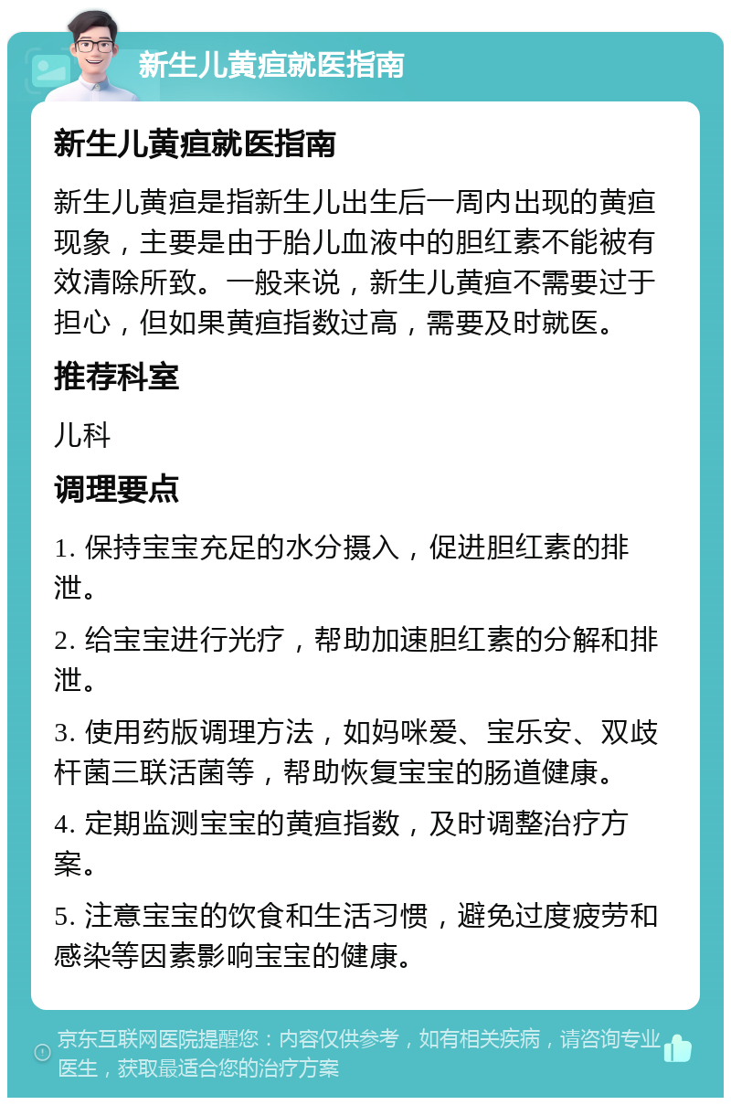 新生儿黄疸就医指南 新生儿黄疸就医指南 新生儿黄疸是指新生儿出生后一周内出现的黄疸现象，主要是由于胎儿血液中的胆红素不能被有效清除所致。一般来说，新生儿黄疸不需要过于担心，但如果黄疸指数过高，需要及时就医。 推荐科室 儿科 调理要点 1. 保持宝宝充足的水分摄入，促进胆红素的排泄。 2. 给宝宝进行光疗，帮助加速胆红素的分解和排泄。 3. 使用药版调理方法，如妈咪爱、宝乐安、双歧杆菌三联活菌等，帮助恢复宝宝的肠道健康。 4. 定期监测宝宝的黄疸指数，及时调整治疗方案。 5. 注意宝宝的饮食和生活习惯，避免过度疲劳和感染等因素影响宝宝的健康。