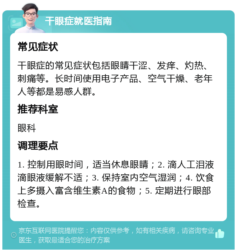 干眼症就医指南 常见症状 干眼症的常见症状包括眼睛干涩、发痒、灼热、刺痛等。长时间使用电子产品、空气干燥、老年人等都是易感人群。 推荐科室 眼科 调理要点 1. 控制用眼时间，适当休息眼睛；2. 滴人工泪液滴眼液缓解不适；3. 保持室内空气湿润；4. 饮食上多摄入富含维生素A的食物；5. 定期进行眼部检查。