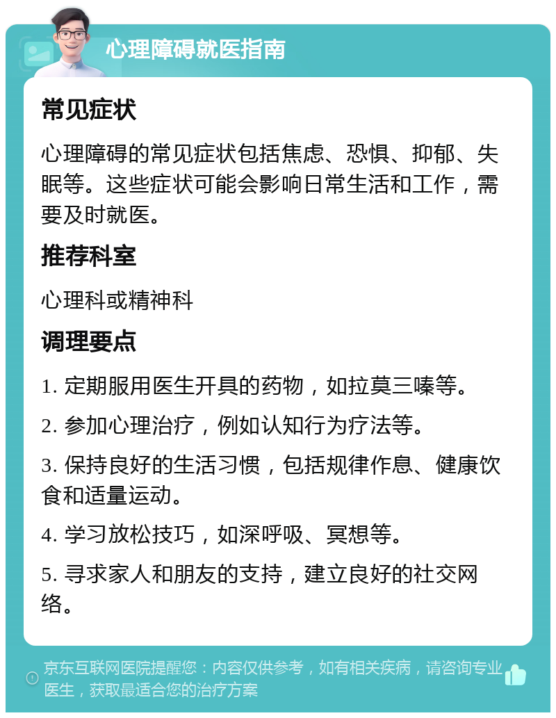 心理障碍就医指南 常见症状 心理障碍的常见症状包括焦虑、恐惧、抑郁、失眠等。这些症状可能会影响日常生活和工作，需要及时就医。 推荐科室 心理科或精神科 调理要点 1. 定期服用医生开具的药物，如拉莫三嗪等。 2. 参加心理治疗，例如认知行为疗法等。 3. 保持良好的生活习惯，包括规律作息、健康饮食和适量运动。 4. 学习放松技巧，如深呼吸、冥想等。 5. 寻求家人和朋友的支持，建立良好的社交网络。