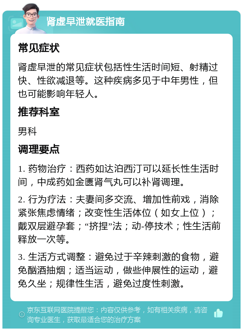 肾虚早泄就医指南 常见症状 肾虚早泄的常见症状包括性生活时间短、射精过快、性欲减退等。这种疾病多见于中年男性，但也可能影响年轻人。 推荐科室 男科 调理要点 1. 药物治疗：西药如达泊西汀可以延长性生活时间，中成药如金匮肾气丸可以补肾调理。 2. 行为疗法：夫妻间多交流、增加性前戏，消除紧张焦虑情绪；改变性生活体位（如女上位）；戴双层避孕套；“挤捏”法；动-停技术；性生活前释放一次等。 3. 生活方式调整：避免过于辛辣刺激的食物，避免酗酒抽烟；适当运动，做些伸展性的运动，避免久坐；规律性生活，避免过度性刺激。