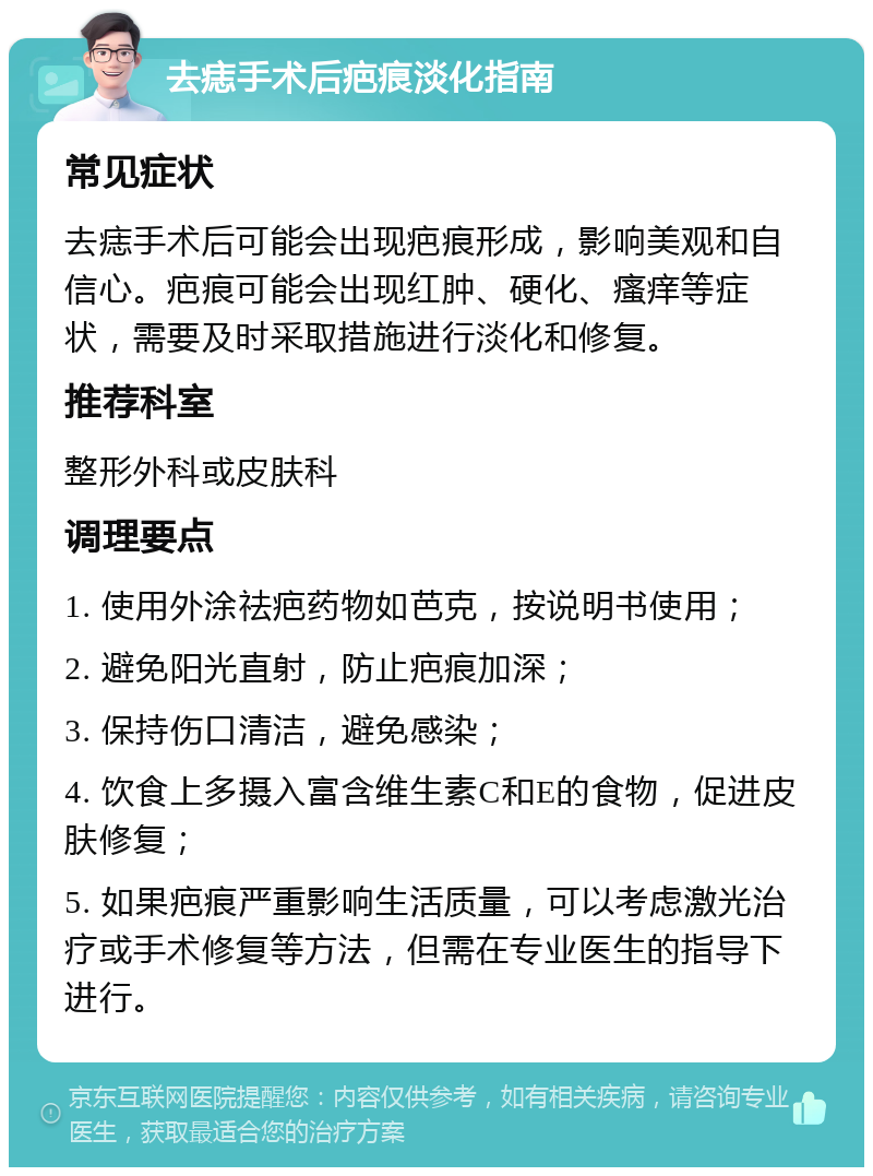 去痣手术后疤痕淡化指南 常见症状 去痣手术后可能会出现疤痕形成，影响美观和自信心。疤痕可能会出现红肿、硬化、瘙痒等症状，需要及时采取措施进行淡化和修复。 推荐科室 整形外科或皮肤科 调理要点 1. 使用外涂祛疤药物如芭克，按说明书使用； 2. 避免阳光直射，防止疤痕加深； 3. 保持伤口清洁，避免感染； 4. 饮食上多摄入富含维生素C和E的食物，促进皮肤修复； 5. 如果疤痕严重影响生活质量，可以考虑激光治疗或手术修复等方法，但需在专业医生的指导下进行。