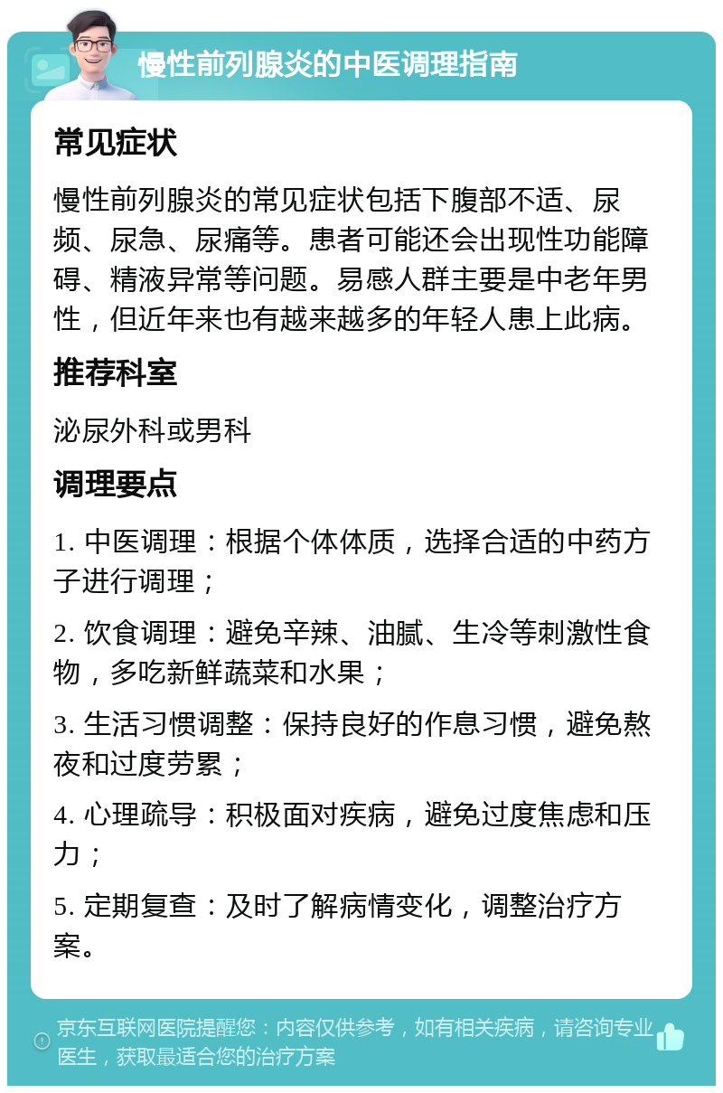 慢性前列腺炎的中医调理指南 常见症状 慢性前列腺炎的常见症状包括下腹部不适、尿频、尿急、尿痛等。患者可能还会出现性功能障碍、精液异常等问题。易感人群主要是中老年男性，但近年来也有越来越多的年轻人患上此病。 推荐科室 泌尿外科或男科 调理要点 1. 中医调理：根据个体体质，选择合适的中药方子进行调理； 2. 饮食调理：避免辛辣、油腻、生冷等刺激性食物，多吃新鲜蔬菜和水果； 3. 生活习惯调整：保持良好的作息习惯，避免熬夜和过度劳累； 4. 心理疏导：积极面对疾病，避免过度焦虑和压力； 5. 定期复查：及时了解病情变化，调整治疗方案。