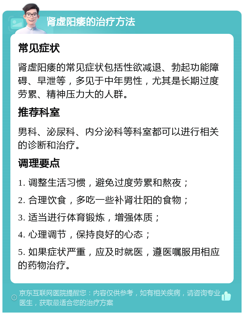 肾虚阳痿的治疗方法 常见症状 肾虚阳痿的常见症状包括性欲减退、勃起功能障碍、早泄等，多见于中年男性，尤其是长期过度劳累、精神压力大的人群。 推荐科室 男科、泌尿科、内分泌科等科室都可以进行相关的诊断和治疗。 调理要点 1. 调整生活习惯，避免过度劳累和熬夜； 2. 合理饮食，多吃一些补肾壮阳的食物； 3. 适当进行体育锻炼，增强体质； 4. 心理调节，保持良好的心态； 5. 如果症状严重，应及时就医，遵医嘱服用相应的药物治疗。