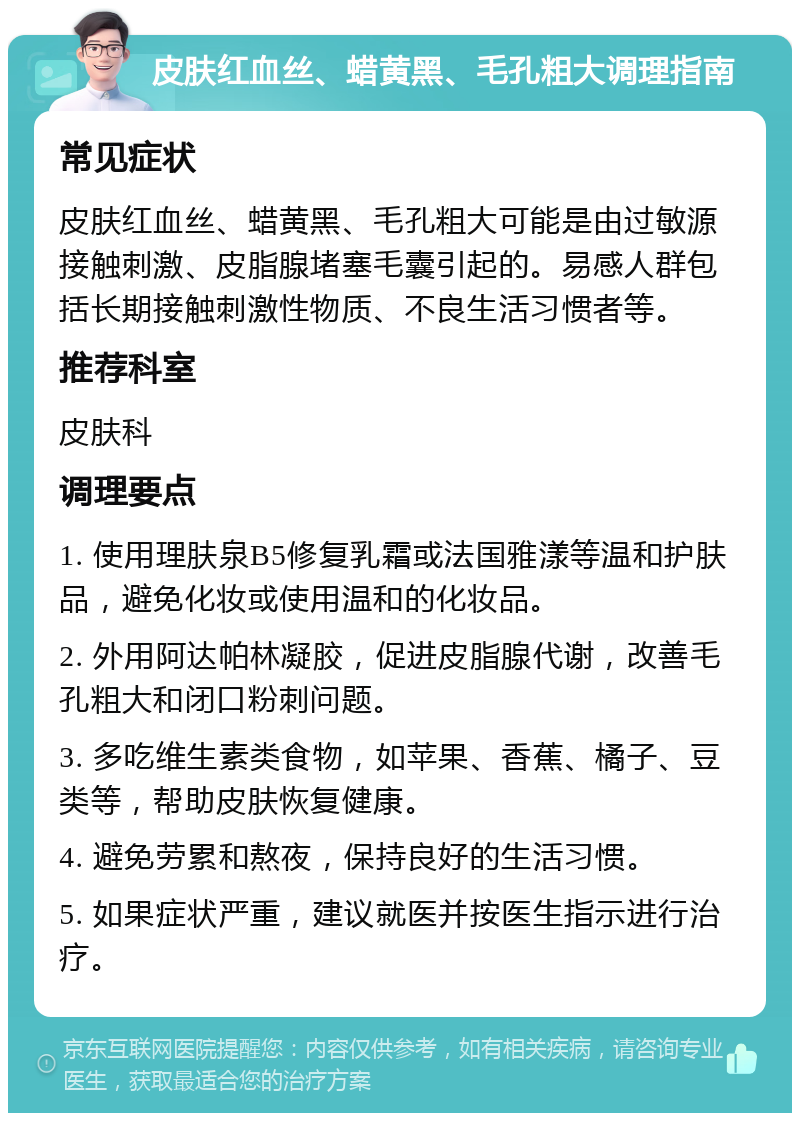 皮肤红血丝、蜡黄黑、毛孔粗大调理指南 常见症状 皮肤红血丝、蜡黄黑、毛孔粗大可能是由过敏源接触刺激、皮脂腺堵塞毛囊引起的。易感人群包括长期接触刺激性物质、不良生活习惯者等。 推荐科室 皮肤科 调理要点 1. 使用理肤泉B5修复乳霜或法国雅漾等温和护肤品，避免化妆或使用温和的化妆品。 2. 外用阿达帕林凝胶，促进皮脂腺代谢，改善毛孔粗大和闭口粉刺问题。 3. 多吃维生素类食物，如苹果、香蕉、橘子、豆类等，帮助皮肤恢复健康。 4. 避免劳累和熬夜，保持良好的生活习惯。 5. 如果症状严重，建议就医并按医生指示进行治疗。