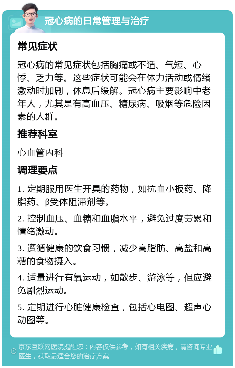 冠心病的日常管理与治疗 常见症状 冠心病的常见症状包括胸痛或不适、气短、心悸、乏力等。这些症状可能会在体力活动或情绪激动时加剧，休息后缓解。冠心病主要影响中老年人，尤其是有高血压、糖尿病、吸烟等危险因素的人群。 推荐科室 心血管内科 调理要点 1. 定期服用医生开具的药物，如抗血小板药、降脂药、β受体阻滞剂等。 2. 控制血压、血糖和血脂水平，避免过度劳累和情绪激动。 3. 遵循健康的饮食习惯，减少高脂肪、高盐和高糖的食物摄入。 4. 适量进行有氧运动，如散步、游泳等，但应避免剧烈运动。 5. 定期进行心脏健康检查，包括心电图、超声心动图等。