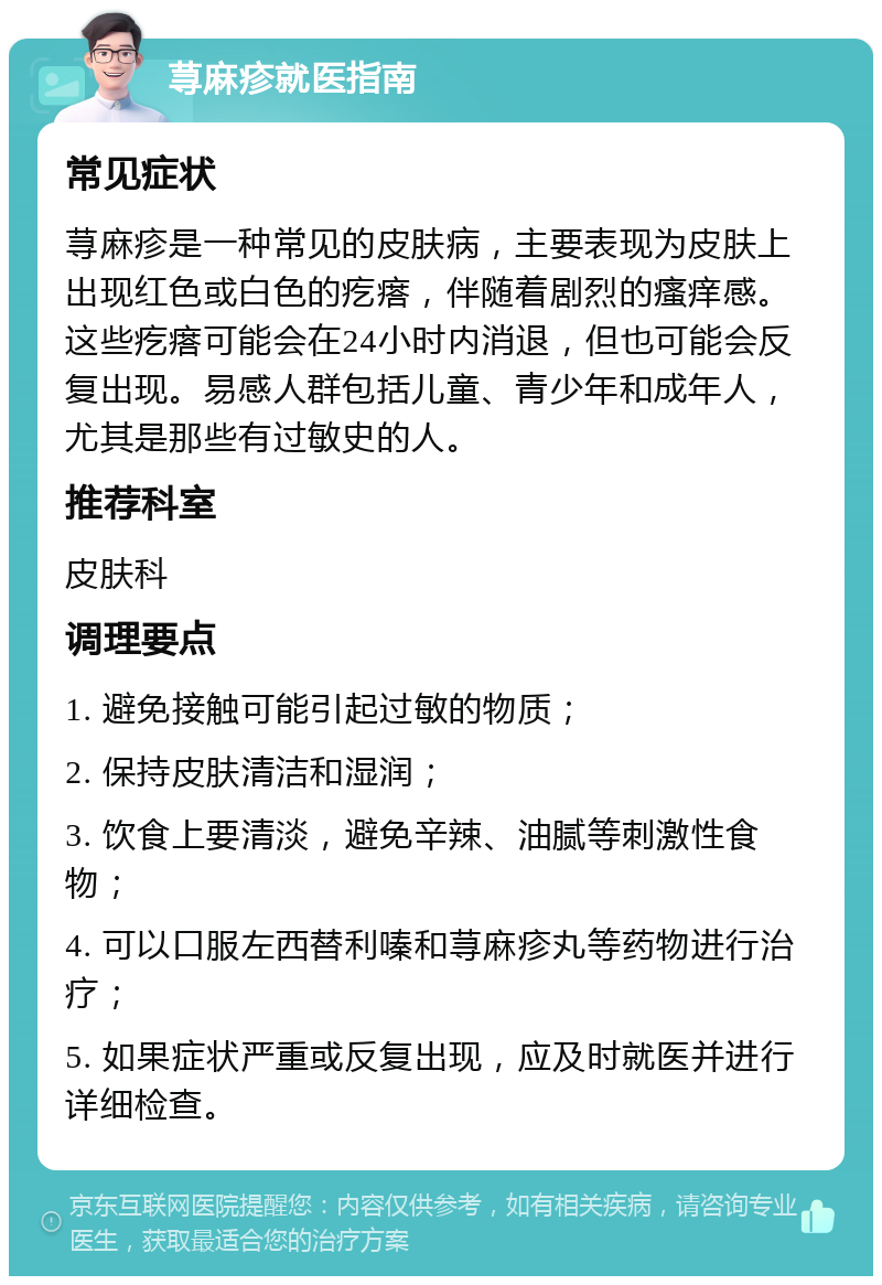 荨麻疹就医指南 常见症状 荨麻疹是一种常见的皮肤病，主要表现为皮肤上出现红色或白色的疙瘩，伴随着剧烈的瘙痒感。这些疙瘩可能会在24小时内消退，但也可能会反复出现。易感人群包括儿童、青少年和成年人，尤其是那些有过敏史的人。 推荐科室 皮肤科 调理要点 1. 避免接触可能引起过敏的物质； 2. 保持皮肤清洁和湿润； 3. 饮食上要清淡，避免辛辣、油腻等刺激性食物； 4. 可以口服左西替利嗪和荨麻疹丸等药物进行治疗； 5. 如果症状严重或反复出现，应及时就医并进行详细检查。