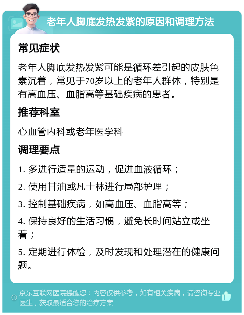 老年人脚底发热发紫的原因和调理方法 常见症状 老年人脚底发热发紫可能是循环差引起的皮肤色素沉着，常见于70岁以上的老年人群体，特别是有高血压、血脂高等基础疾病的患者。 推荐科室 心血管内科或老年医学科 调理要点 1. 多进行适量的运动，促进血液循环； 2. 使用甘油或凡士林进行局部护理； 3. 控制基础疾病，如高血压、血脂高等； 4. 保持良好的生活习惯，避免长时间站立或坐着； 5. 定期进行体检，及时发现和处理潜在的健康问题。