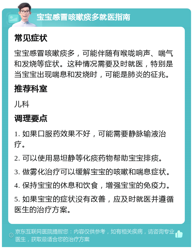 宝宝感冒咳嗽痰多就医指南 常见症状 宝宝感冒咳嗽痰多，可能伴随有喉咙响声、喘气和发烧等症状。这种情况需要及时就医，特别是当宝宝出现喘息和发烧时，可能是肺炎的征兆。 推荐科室 儿科 调理要点 1. 如果口服药效果不好，可能需要静脉输液治疗。 2. 可以使用易坦静等化痰药物帮助宝宝排痰。 3. 做雾化治疗可以缓解宝宝的咳嗽和喘息症状。 4. 保持宝宝的休息和饮食，增强宝宝的免疫力。 5. 如果宝宝的症状没有改善，应及时就医并遵循医生的治疗方案。