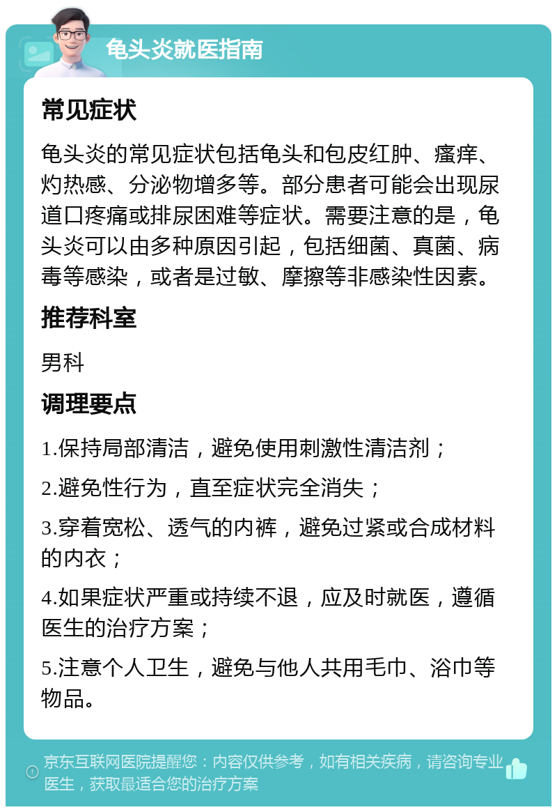 龟头炎就医指南 常见症状 龟头炎的常见症状包括龟头和包皮红肿、瘙痒、灼热感、分泌物增多等。部分患者可能会出现尿道口疼痛或排尿困难等症状。需要注意的是，龟头炎可以由多种原因引起，包括细菌、真菌、病毒等感染，或者是过敏、摩擦等非感染性因素。 推荐科室 男科 调理要点 1.保持局部清洁，避免使用刺激性清洁剂； 2.避免性行为，直至症状完全消失； 3.穿着宽松、透气的内裤，避免过紧或合成材料的内衣； 4.如果症状严重或持续不退，应及时就医，遵循医生的治疗方案； 5.注意个人卫生，避免与他人共用毛巾、浴巾等物品。