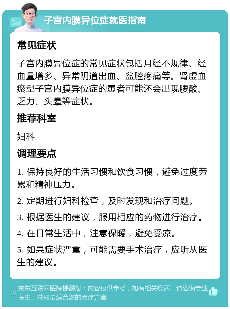 子宫内膜异位症就医指南 常见症状 子宫内膜异位症的常见症状包括月经不规律、经血量增多、异常阴道出血、盆腔疼痛等。肾虚血瘀型子宫内膜异位症的患者可能还会出现腰酸、乏力、头晕等症状。 推荐科室 妇科 调理要点 1. 保持良好的生活习惯和饮食习惯，避免过度劳累和精神压力。 2. 定期进行妇科检查，及时发现和治疗问题。 3. 根据医生的建议，服用相应的药物进行治疗。 4. 在日常生活中，注意保暖，避免受凉。 5. 如果症状严重，可能需要手术治疗，应听从医生的建议。