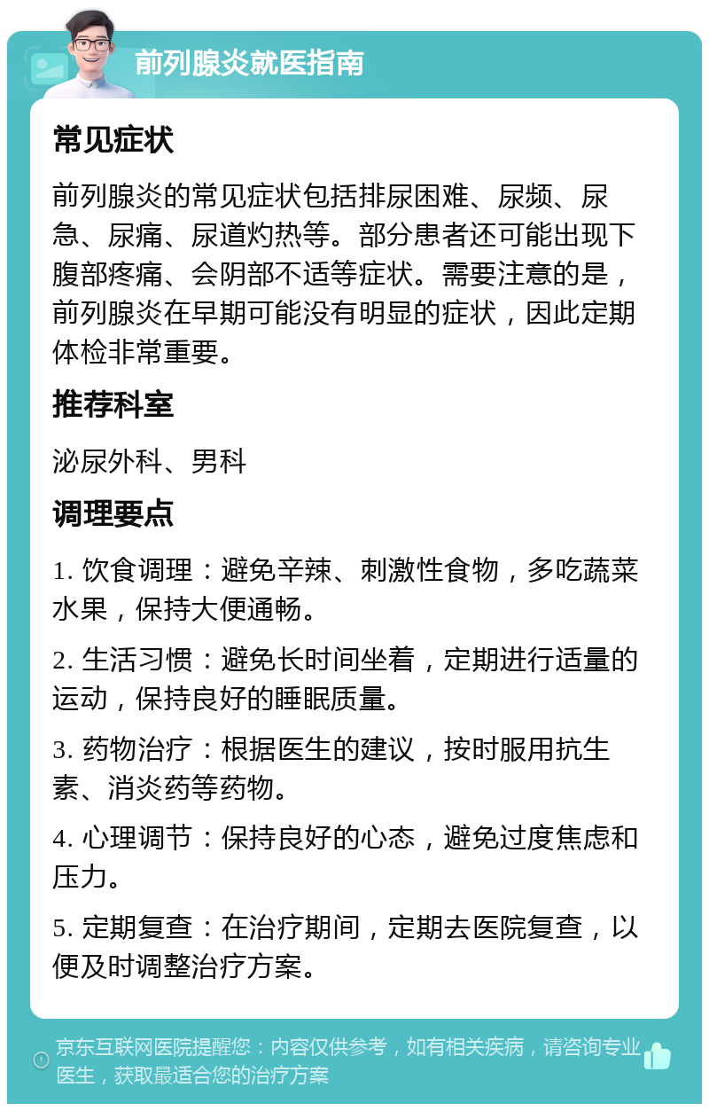 前列腺炎就医指南 常见症状 前列腺炎的常见症状包括排尿困难、尿频、尿急、尿痛、尿道灼热等。部分患者还可能出现下腹部疼痛、会阴部不适等症状。需要注意的是，前列腺炎在早期可能没有明显的症状，因此定期体检非常重要。 推荐科室 泌尿外科、男科 调理要点 1. 饮食调理：避免辛辣、刺激性食物，多吃蔬菜水果，保持大便通畅。 2. 生活习惯：避免长时间坐着，定期进行适量的运动，保持良好的睡眠质量。 3. 药物治疗：根据医生的建议，按时服用抗生素、消炎药等药物。 4. 心理调节：保持良好的心态，避免过度焦虑和压力。 5. 定期复查：在治疗期间，定期去医院复查，以便及时调整治疗方案。