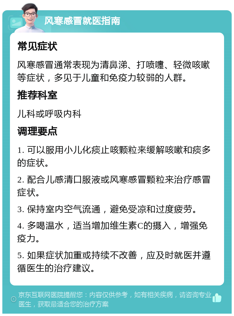 风寒感冒就医指南 常见症状 风寒感冒通常表现为清鼻涕、打喷嚏、轻微咳嗽等症状，多见于儿童和免疫力较弱的人群。 推荐科室 儿科或呼吸内科 调理要点 1. 可以服用小儿化痰止咳颗粒来缓解咳嗽和痰多的症状。 2. 配合儿感清口服液或风寒感冒颗粒来治疗感冒症状。 3. 保持室内空气流通，避免受凉和过度疲劳。 4. 多喝温水，适当增加维生素C的摄入，增强免疫力。 5. 如果症状加重或持续不改善，应及时就医并遵循医生的治疗建议。