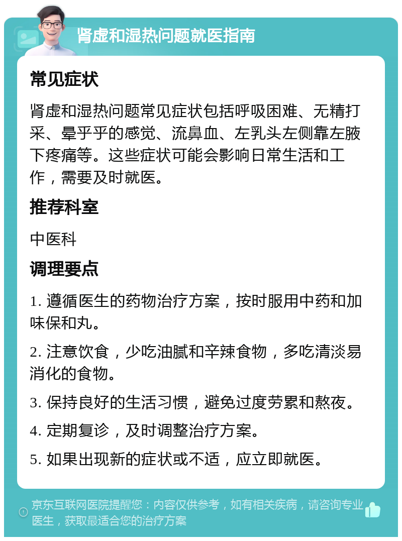 肾虚和湿热问题就医指南 常见症状 肾虚和湿热问题常见症状包括呼吸困难、无精打采、晕乎乎的感觉、流鼻血、左乳头左侧靠左腋下疼痛等。这些症状可能会影响日常生活和工作，需要及时就医。 推荐科室 中医科 调理要点 1. 遵循医生的药物治疗方案，按时服用中药和加味保和丸。 2. 注意饮食，少吃油腻和辛辣食物，多吃清淡易消化的食物。 3. 保持良好的生活习惯，避免过度劳累和熬夜。 4. 定期复诊，及时调整治疗方案。 5. 如果出现新的症状或不适，应立即就医。