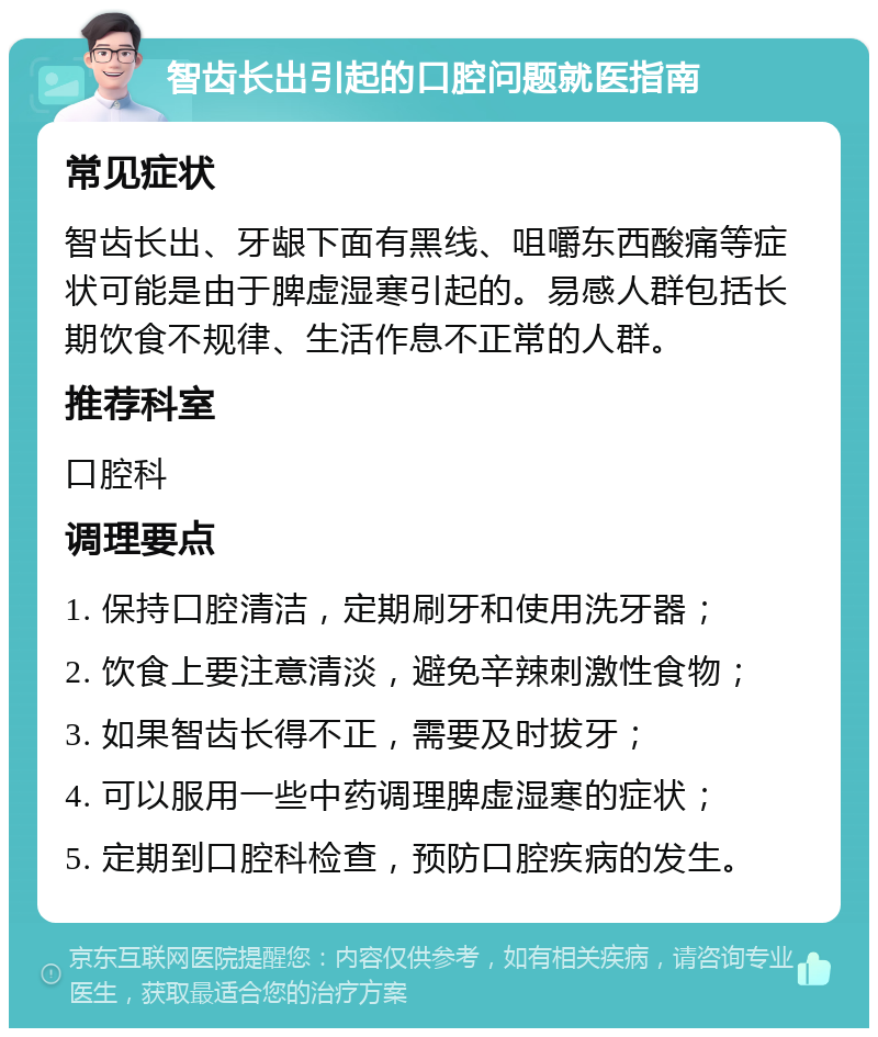 智齿长出引起的口腔问题就医指南 常见症状 智齿长出、牙龈下面有黑线、咀嚼东西酸痛等症状可能是由于脾虚湿寒引起的。易感人群包括长期饮食不规律、生活作息不正常的人群。 推荐科室 口腔科 调理要点 1. 保持口腔清洁，定期刷牙和使用洗牙器； 2. 饮食上要注意清淡，避免辛辣刺激性食物； 3. 如果智齿长得不正，需要及时拔牙； 4. 可以服用一些中药调理脾虚湿寒的症状； 5. 定期到口腔科检查，预防口腔疾病的发生。